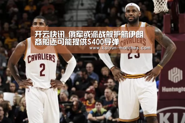 开云快讯_俄军或派战舰护航伊朗商船还可能提供S400导弹(图1) 开云聚合